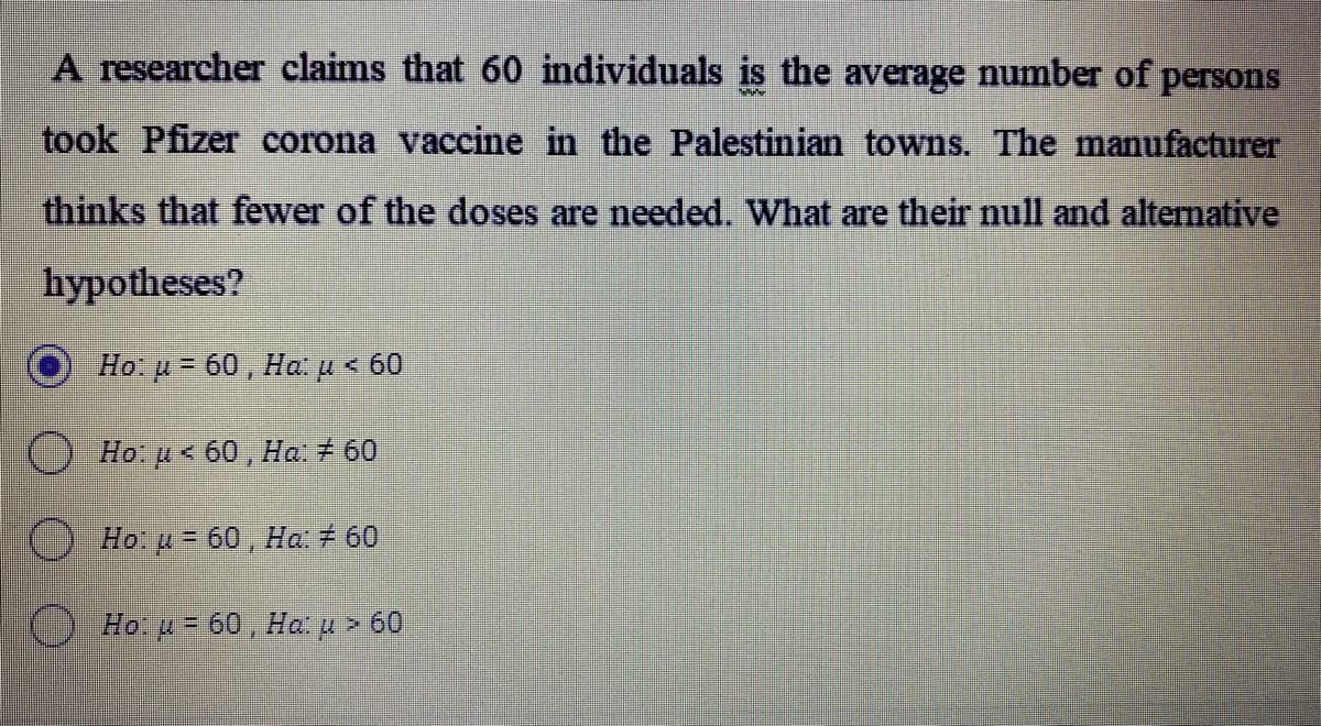 A researcher claims that 60 individuals is the average number of persons
took Pfizer corona vaccine in the Palestinian towns. The manufacturer
thinks that fewer of the doses are needed. What are their null and alternative
hypotheses?
Ho: u 60, Hap< 60
O Ho: u < 60 , Ha: + 60
Ho u = 60 , Ha 7 60
O Ho. p=60, Ha u > 60
