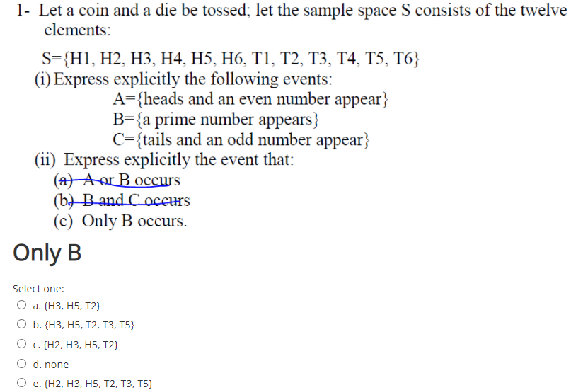 1- Let a coin and a die be tossed; let the sample space S consists of the twelve
elements:
S-{HI, H2, НЗ, Н4, H5, Н6, ТІ, Т2, ТЗ, Т4, Т5, Т6;
(i) Express explicitly the following events:
A={heads and an even number appear}
B={a prime number appears}
C={tails and an odd number appear}
(ii) Express explicitly the event that:
(a A or B occurs
(b) В and C oсенs
(с) Only B oссurs.
Only B
Select one:
О а. (НЗ, Н5, Т2}
О b. (НЗ, Н5, T2, ТЗ, Т5}
О с. (Н2, НЗ, H5, Т2}
O d. none
e. (Н2, НЗ, Н5, T2, Т3, T5}
