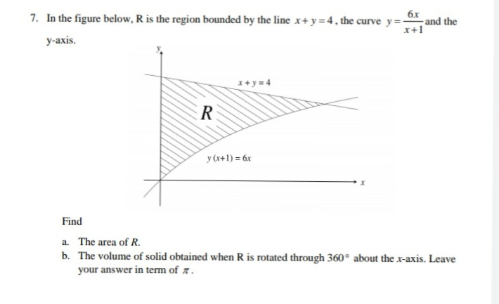 6x
7. In the figure below, R is the region bounded by the line x+ y= 4, the curve y=, and the
x+1
у-ахis.
x+ y = 4
ER
y (x+1) = 6x
Find
a. The area of R.
b. The volume of solid obtained when R is rotated through 360° about the x-axis. Leave
your answer in term of r.
