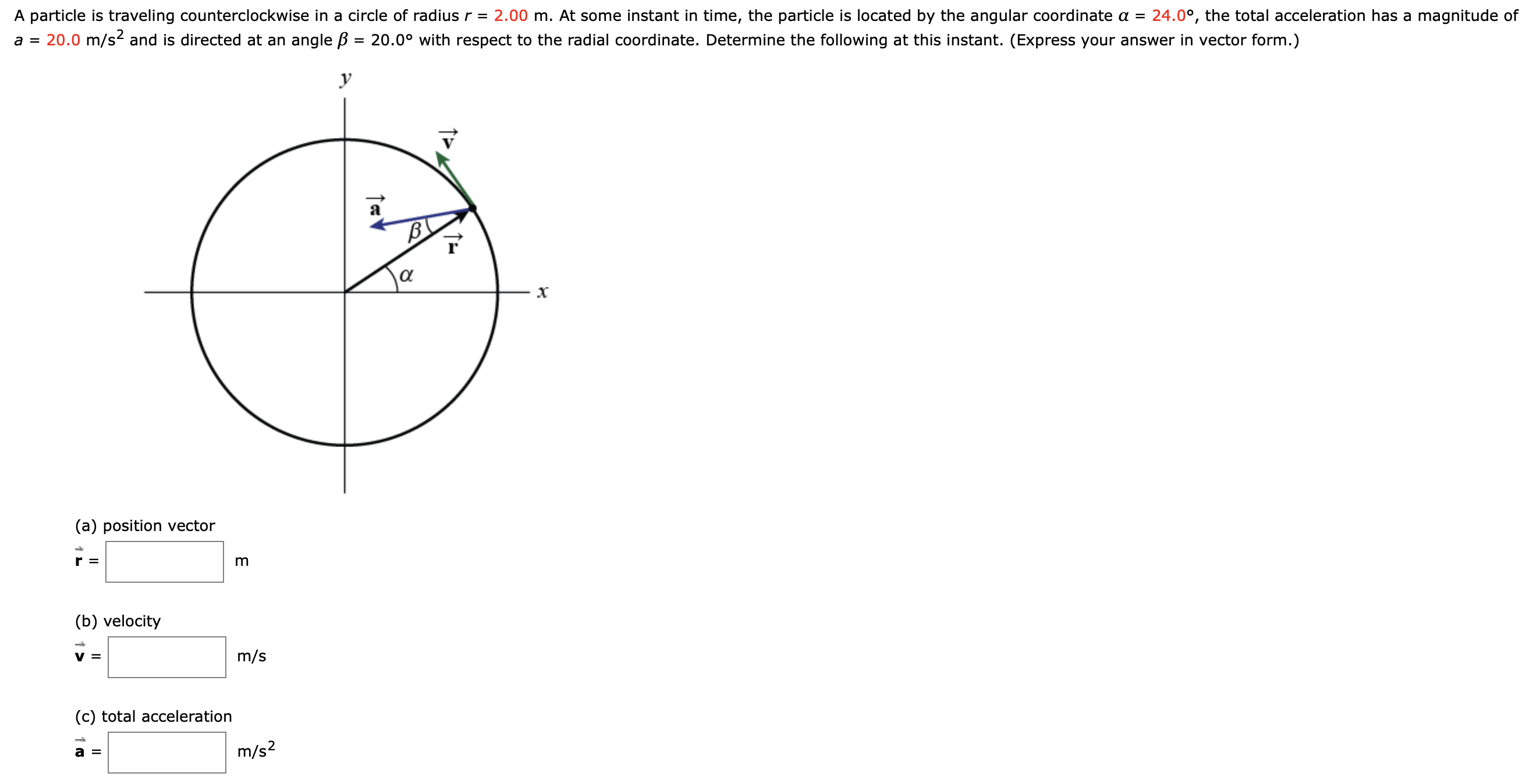 A particle is traveling counterclockwise in a circle of radius r =
a = 20.0 m/s2 and is directed at an angle B = 20.0° with respect to the radial coordinate. Determine the following at this instant. (Express your answer in vector form.)
2.00 m. At some instant in time, the particle is located by the angular coordinate a =
24.0°, the total acceleration has a magnitude of
y
B
α
(a) position vector
r =
m
(b) velocity
V =
m/s
(c) total acceleration
a =
m/s2
