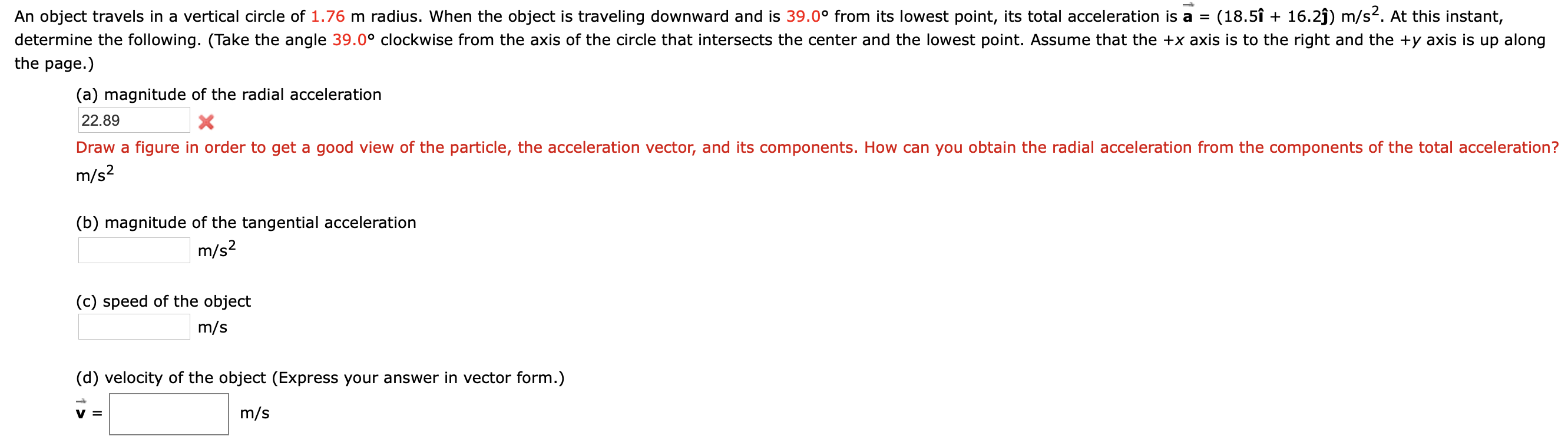 An object travels in a vertical circle of 1.76 m radius. When the object is traveling downward and is 39.0° from its lowest point, its total acceleration is a =
(18.5î + 16.2j) m/s2. At this instant,
determine the following. (Take the angle 39.0° clockwise from the axis of the circle that intersects the center and the lowest point. Assume that the +x axis is to the right and the +y axis is up along
the page.)
(a) magnitude of the radial acceleration
22.89
Draw a figure in order to get a good view of the particle, the acceleration vector, and its components. How can you obtain the radial acceleration from the components of the total acceleration?
m/s2
(b) magnitude of the tangential acceleration
m/s?
(c) speed of the object
m/s
(d) velocity of the object (Express your answer in vector form.)
m/s
