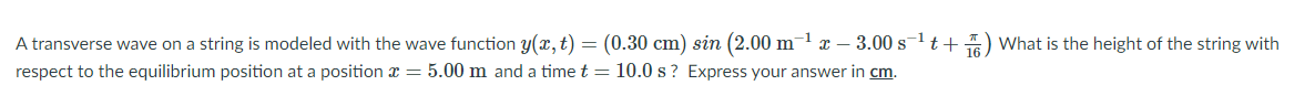 A transverse wave on a string is modeled with the wave function y(x,t) = (0.30 cm) sin (2.00 m1 x – 3.00 st+) What is the height of the string with
respect to the equilibrium position at a position x = 5.00 m and a time t = 10.0 s? Express your answer in cm.
