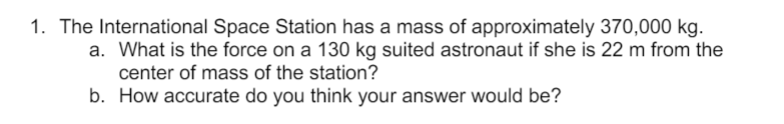 1. The International Space Station has a mass of approximately 370,000 kg.
a. What is the force on a 130 kg suited astronaut if she is 22 m from the
center of mass of the station?
b. How accurate do you think your answer would be?
