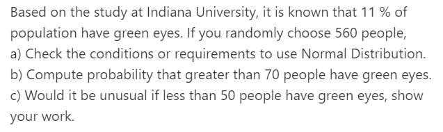 Based on the study at Indiana University, it is known that 11 % of
population have green eyes. If you randomly choose 560 people,
a) Check the conditions or requirements to use Normal Distribution.
b) Compute probability that greater than 70 people have green eyes.
c) Would it be unusual if less than 50 people have green eyes, show
your work.
