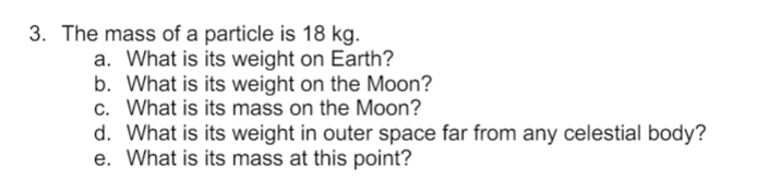 3. The mass of a particle is 18 kg.
a. What is its weight on Earth?
b. What is its weight on the Moon?
c. What is its mass on the Moon?
d. What is its weight in outer space far from any celestial body?
e. What is its mass at this point?
