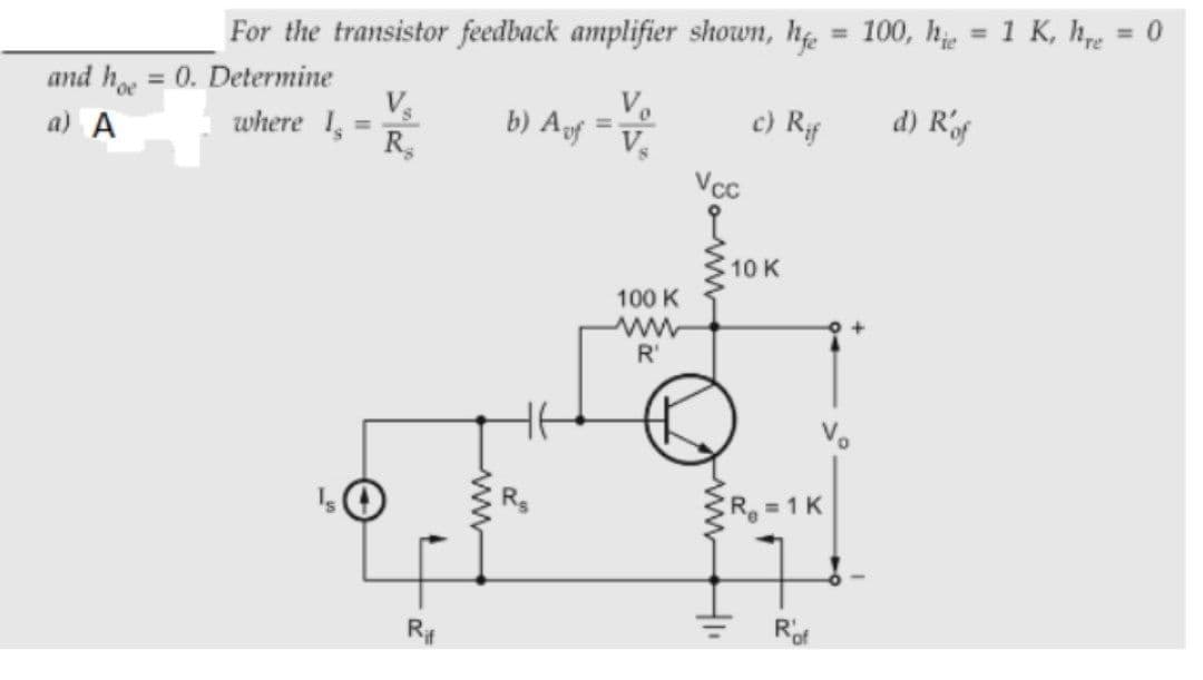 %3D
= 0
For the transistor feedback amplifier shown, hf. = 100, h, = 1 K, hpe
%3D
and h = 0. Determine
Vs
where 1,
R
%3D
Vo
b) Auf V
c) Rf
d) Rof
%3D
%3D
a) A
VcC
10 K
100 K
R'
CR 1 K
Rof
ww
