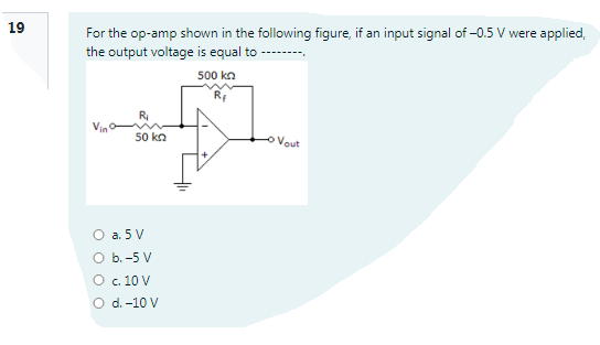 19
For the op-amp shown in the following figure, if an input signal of -0.5 V were applied,
the output voltage is equal to
500 kn
Rf
50 kn
Vout
O a. 5 V
O b. -5 V
O c. 10 V
O d. -10 V
