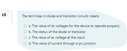 16
The term bias in diode and transistor circuits means
O a. The value of dc voltages for the device to operate properly.
O b. The status of the diode or transistor
O .The value of ac voltage at the input.
O d. The value of current through a pn junction.
