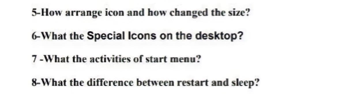 5-How arrange icon and how changed the size?
6-What the Special Icons on the desktop?
7-What the activities of start menu?
8-What the difference between restart and sleep?
