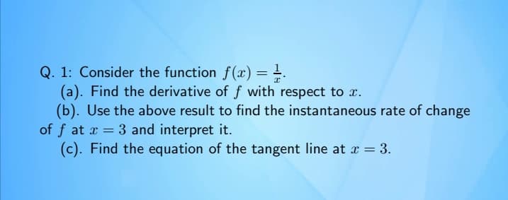 Q. 1: Consider the function f(x) = =.
(a). Find the derivative of ƒ with respect to x.
%3D
(b). Use the above result to find the instantaneous rate of change
of f at x = 3 and interpret it.
(c). Find the equation of the tangent line at x = 3.
