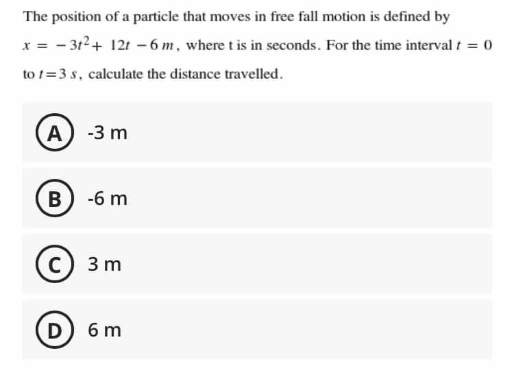 The position of a particle that moves in free fall motion is defined by
x = - 3t2+ 12t – 6 m, where t is in seconds. For the time interval t = 0
to t=3 s, calculate the distance travelled.
-3 m
B
-6 m
C
3 m
D
6 m
