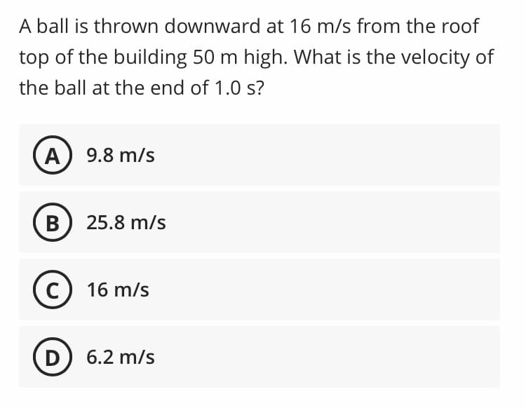 A ball is thrown downward at 16 m/s from the roof
top of the building 50 m high. What is the velocity of
the ball at the end of 1.0 s?
A 9.8 m/s
B) 25.8 m/s
C) 16 m/s
D) 6.2 m/s
