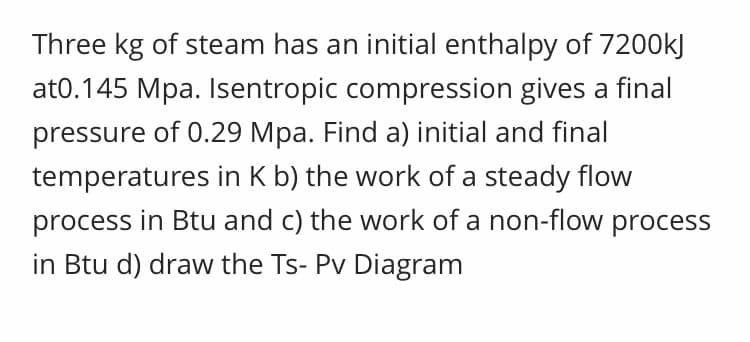Three kg of steam has an initial enthalpy of 7200kJ
at0.145 Mpa. Isentropic compression gives a final
pressure of 0.29 Mpa. Find a) initial and final
temperatures in K b) the work of a steady flow
process in Btu and c) the work of a non-flow process
in Btu d) draw the Ts- Pv Diagram
