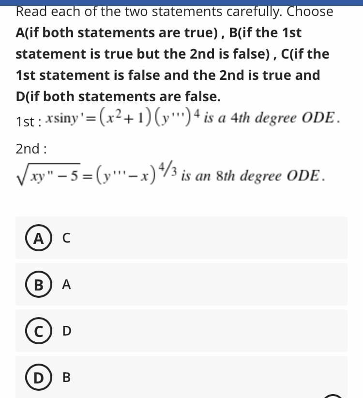 Read each of the two statements carefully. Choose
A(if both statements are true), B(if the 1st
statement is true but the 2nd is false), C(if the
1st statement is false and the 2nd is true and
D(if both statements are false.
1st : xsiny'=(x²+ 1)(y'')4 is a 4th degree ODE.
2nd :
xy" – 5 = (y"''-x)*3 is an 8th degree ODE.
A
C
В) А
D
В
