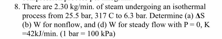 8. There are 2.30 kg/min. of steam undergoing an isothermal
process from 25.5 bar, 317 C to 6.3 bar. Determine (a) AS
(b) W for nonflow, and (d) W for steady flow with P = 0, K
=42kJ/min. (1 bar = 100 kPa)
%3D
