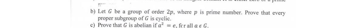 b) Let G be a group of order 2p, where p is prime number. Prove that every
proper subgroup of G is cyclic.
c) Prove that G is abelian if a? = e, fcr all a e G.
