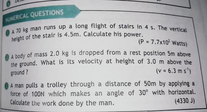 height of the stair is 4.5m. Calculate his power.
O A 70 kg man runs up a long flight of stairs in 4 s. The vertical
NUMERICAL QUESTIONS
70 kg man runs up a long flight of stairs in 4 s. The vertical
beight of the stair is 4.5m. Calculate his power.
(P = 7.7x10 Watts)
O A body of mass 2.0 kg is dropped from a rest position 5m above
the ground. What is its velocity at height of 3.0 m above the
ground ?
(v = 6.3 m s')
A man pulls a trolley through a distance of 50m by applying a
force of 100N which makes an angle of 30° with horizontal.
Calculate the work done by the man.
(4330 J)
