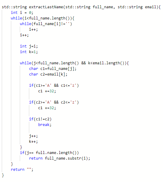 std::string extractLastName (std::string full_name, std::string email){
int i = 0;
while(i<full_name.length()){
while(full_name [i]!='')
i++;
i++;
int j=i;
int k-1;
while(j<full_name.length() && k<email.length()){
char c1=full_name[j];
char c2=email[k];
if(c1>='A' && c1<='z')
c1 +=32;
if(c2>='A' && c2<='z')
c1 +=32;
if(c1!=c2)
break;
j++;
k++;
}
if(j== full.name.length())
return full_name.substr(i);
}
return "";
}
