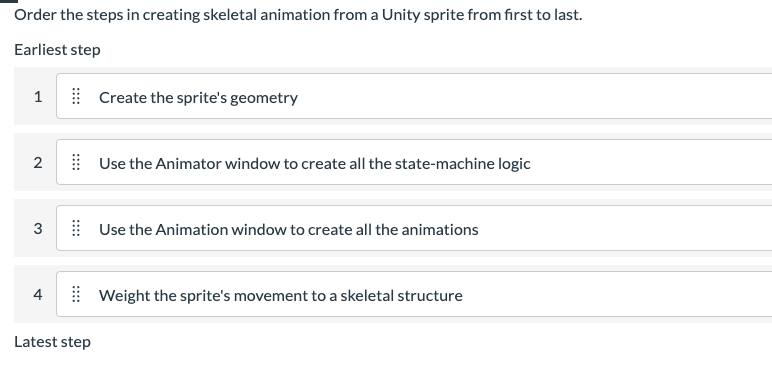 Order the steps in creating skeletal animation from a Unity sprite from first to last.
Earliest step
1
Create the sprite's geometry
2
Use the Animator window to create all the state-machine logic
3
Use the Animation window to create all the animations
4
Weight the sprite's movement to a skeletal structure
Latest step
::::
::::
::::
