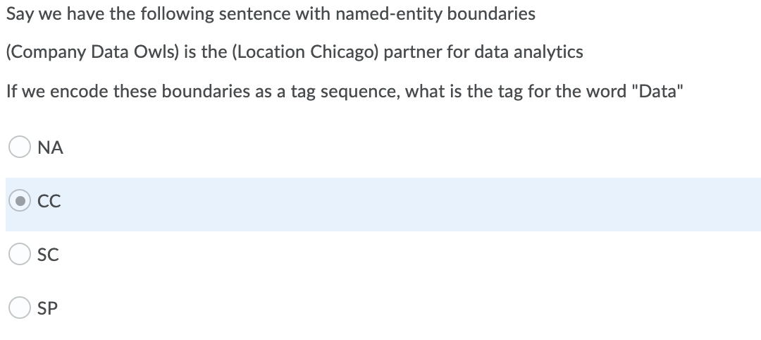 Say we have the following sentence with named-entity boundaries
(Company Data Owls) is the (Location Chicago) partner for data analytics
If we encode these boundaries as a tag sequence, what is the tag for the word "Data"
O NA
СС
SC
SP
