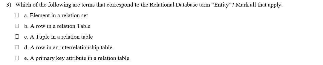 3) Which of the following are terms that correspond to the Relational Database term "Entity"? Mark all that apply.
a. Element in a relation set
O b. A row in a relation Table
c. A Tuple in a relation table
O d. A row in an interrelationship table.
O e. A primary key attribute in a relation table.
