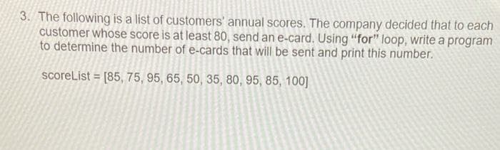 3. The following is a list of customers' annual scores. The company decided that to each
customer whose score is at least 80, send an e-card. Using "for" loop, write a program
to determine the number of e-cards that will be sent and print this number.
scoreList = [85, 75, 95, 65, 50, 35, 80, 95, 85, 100]
