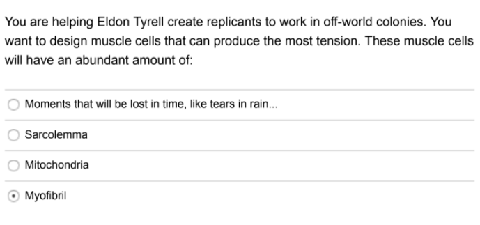 You are helping Eldon Tyrell create replicants to work in off-world colonies. You
want to design muscle cells that can produce the most tension. These muscle cells
will have an abundant amount of:
Moments that will be lost in time, like tears in rain...
Sarcolemma
Mitochondria
O Myofibril
