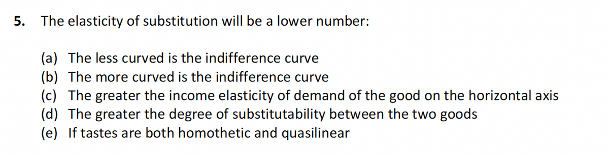 5.
The elasticity of substitution will be a lower number:
(a) The less curved is the indifference curve
(b) The more curved is the indifference curve
(c) The greater the income elasticity of demand of the good on the horizontal axis
(d) The greater the degree of substitutability between the two goods
(e) If tastes are both homothetic and quasilinear