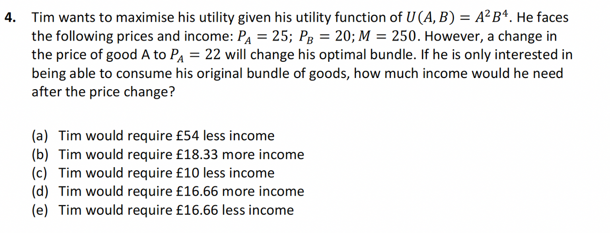 4. Tim wants to maximise his utility given his utility function of U (A, B) = A² B¹. He faces
the following prices and income: PA = 25; PB = 20; M = 250. However, a change in
the price of good A to PA 22 will change his optimal bundle. If he is only interested in
being able to consume his original bundle of goods, how much income would he need
after the price change?
=
(a) Tim would require £54 less income
(b) Tim would require £18.33 more income
(c) Tim would require £10 less income
(d) Tim would require £16.66 more income
(e) Tim would require £16.66 less income