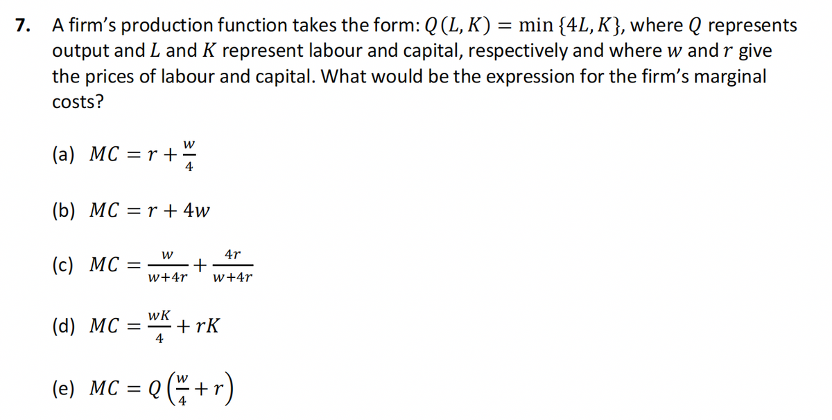 7. A firm's production function takes the form: Q (L, K) = min {4L, K}, where Q represents
output and L and K represent labour and capital, respectively and where w and r give
the prices of labour and capital. What would be the expression for the firm's marginal
costs?
W
4
(b) MC = r + 4w
(a) MC = r +
(c) MC =
(d) MC
=
W
W+4r
WK
4
+
4r
W+4r
+rk
(e) MC = Q Q ( x + r)
4