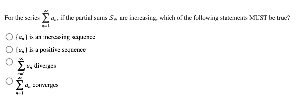 For the series>
an,
if the partial sums SN are increasing, which of the following statements MUST be true?
n=1
O {an} is an increasing sequence
{an} is a positive sequence
00
Σ
an diverges
n=1
2 an converges
n=1
