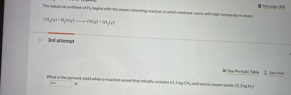 e See page 306
The industrial synthesis of H2 begins with the steam-reforming reaction, in which methane reacts with high-temperature steam:
CH,(g) + H,0(g)
Co(g) + 3H,(g)
3rd attempt
i See Periodic Table
O See Hint
What is the percent yield when a reaction vessel that initially contains 61.5 kg CH4 and excess steam yields 15.3 kg H2?
54.3
%
