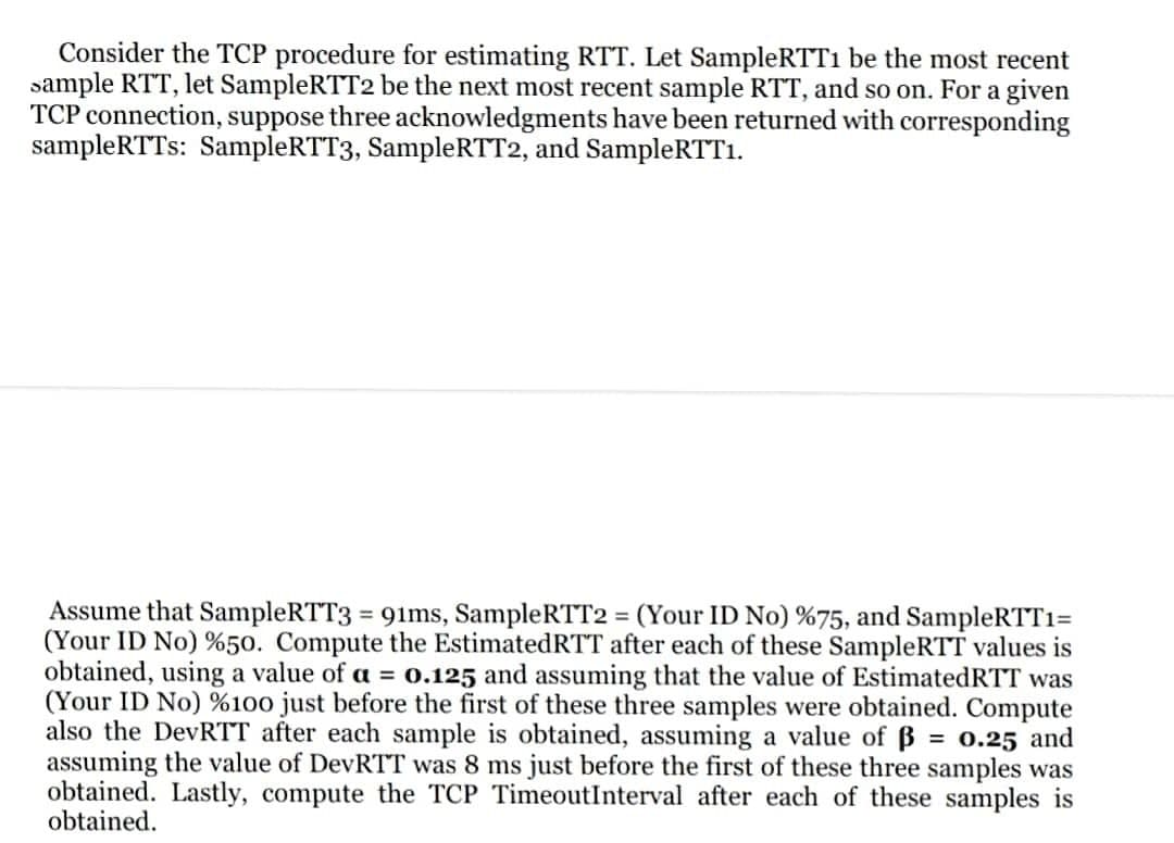 Consider the TCP procedure for estimating RTT. Let SampleRTT1 be the most recent
sample RTT, let SampleRTT2 be the next most recent sample RTT, and so on. For a given
TCP connection, suppose three acknowledgments have been returned with corresponding
sampleRTTs: SampleRTT3, SampleRTT2, and SampleRTT1.
Assume that SampleRTT3 = 91ms, SampleRTT2 = (Your ID No) %75, and SampleRTTı=
(Your ID No) %50. Compute the EstimatedRTT after each of these SampleRTT values is
obtained, using a value of a = o.125 and assuming that the value of EstimatedRTT was
(Your ID No) %100 just before the first of these three samples were obtained. Compute
also the DevRTT after each sample is obtained, assuming a value of B = o.25 and
assuming the value of DevRTT was 8 ms just before the first of these three samples was
obtained. Lastly, compute the TCP TimeoutInterval after each of these samples is
obtained.
