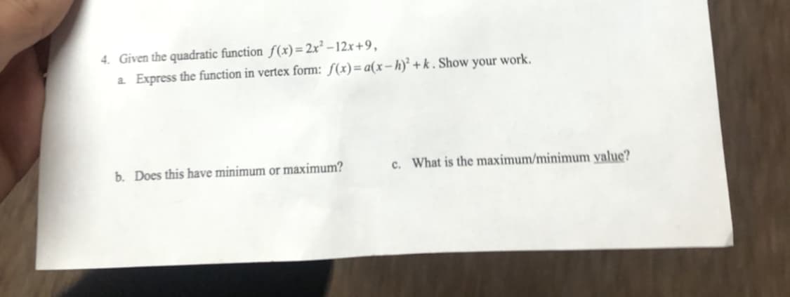 4. Given the quadratic function f(x)= 2x² – 12x+9,
a Express the function in vertex form: ƒ(x)=a(x-h)² +k . Show your work.
b. Does this have minimum or maximum?
c. What is the maximum/minimum yalue?
