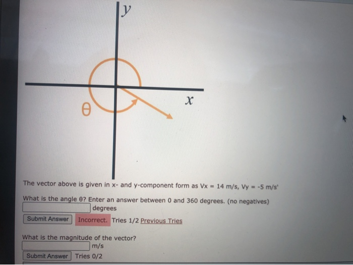 The vector above is given in x- and y-component form as Vx = 14 m/s, Vy = -5 m/s'
What is the angle 0? Enter an answer between 0 and 360 degrees. (no negatives)
degrees
Submit Answer
Incorrect. Tries 1/2 Previous Tries
What is the magnitude of the vector?
m/s
Submit Answer
Tries 0/2
