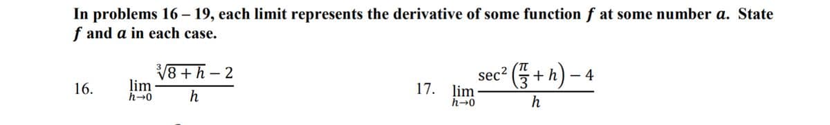 In problems 16 – 19, each limit represents the derivative of some function f at some number a. State
f and a in each case.
16.
lim
h→0
√√8+h-2
h
17. lim
h→0
sec² (+h)-4
h
