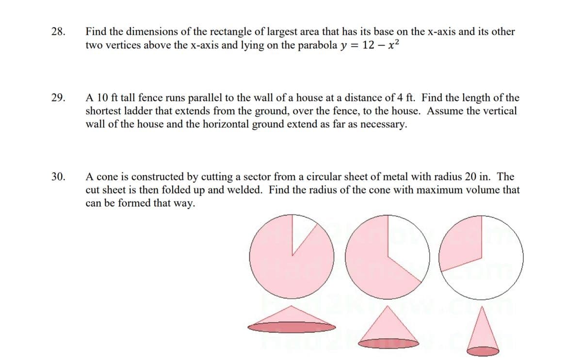28.
29.
30.
Find the dimensions of the rectangle of largest area that has its base on the x-axis and its other
two vertices above the x-axis and lying on the parabola y = 12 - x²
A 10 ft tall fence runs parallel to the wall of a house at a distance of 4 ft. Find the length of the
shortest ladder that extends from the ground, over the fence, to the house. Assume the vertical
wall of the house and the horizontal ground extend as far as necessary.
A cone is constructed by cutting a sector from a circular sheet of metal with radius 20 in. The
cut sheet is then folded up and welded. Find the radius of the cone with maximum volume that
can be formed that way.
900