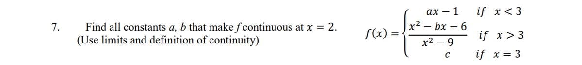 7.
Find all constants a, b that make ƒ continuous at x = 2.
(Use limits and definition of continuity)
f(x)
=
αχ 1
x²-bx - 6
x² - 9
C
if x <3
if x > 3
if x = 3