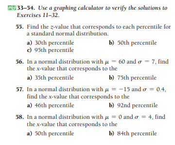 33-54. Use a graphing calculator to verify the solutions to
Exercises 11-32.
55. Find the z-value that corresponds to each percentile for
a standard normal distribution.
b) 50th percentile
a) 30th percentile
c) 95th percentile
56. In a normal distribution with u = 60 and o = 7, find
the x-value that corresponds to the
a) 35th percentile
b) 75th percentile
57. In a normal distribution with u = -15 and o = 0.4,
find the x-value that corresponds to the
a) 46th percentile
b) 92nd percentile
58. In a normal distribution with u = 0 and o = 4, find
the x-value that corresponds to the
a) 50th percentile
b) 84th percentile
