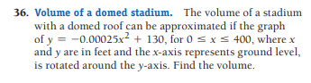 36. Volume of a domed stadium. The volume of a stadium
with a domed roof can be approximated if the graph
of y = -0.00025x² + 130, for 0 s x s 400, where x
and y are in feet and the x-axis represents ground level,
is rotated around the y-axis. Find the volume.
