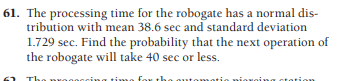 61. The processing time for the robogate has a normal dis-
tribution with mean 38.6 sec and standard deviation
1.729 sec. Find the probability that the next operation of
the robogate will take 40 sec or less.
no for
