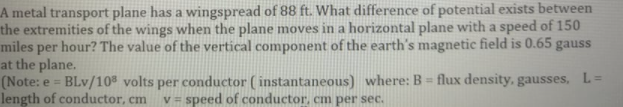 A metal transport plane has a wingspread of 88 ft. What difference of potential exists between
the extremities of the wings when the plane moves in a horizontal plane with a speed of 150
miles per hour? The value of the vertical component of the earth's magnetic field is 0.65 gauss
at the plane.
(Note: e = BLv/108 volts per conductor ( instantaneous) where: B = flux density, gausses, L =
length of conductor, cm
v = speed of conductor, cm per sec.

