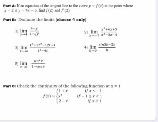 Part A: If an equation of the tangent line to the curve y f(x) at the point where
x= 2 is y 4x-5, find f(2) and f'(2)
Part B: Evaluate the limits (choose 4 only)
x +6x+5
1) lim
y-4 2-Vy
2) lim
x2-3x-4
P43t-12t+4
t3-4t
sinh-2h
3) lim
4) lim
sin'x
5) lim
*0 1-cosx
Part C: Check the continuity of the following function at x = 1
(1+x
f(x) =x
(2-x
if x<-1
if -1sx<1
if x21
