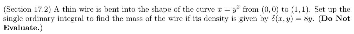 y? from (0,0) to (1,1).
(Section 17.2) A thin wire is bent into the shape of the curve x =
single ordinary integral to find the mass of the wire if its density is given by d(x, y) = 8y. (Do Not
Evaluate.)
Set up the
