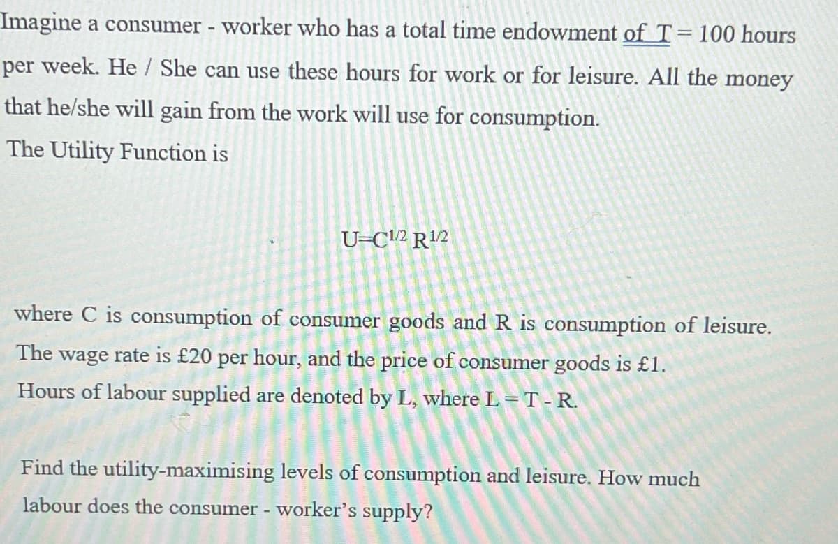 Imagine a consumer - worker who has a total time endowment of T = 100 hours
per week. He/She can use these hours for work or for leisure. All the money
that he/she will gain from the work will use for consumption.
The Utility Function is
U=C1/2 R¹/2
where C is consumption of consumer goods and R is consumption of leisure.
The wage rate is £20 per hour, and the price of consumer goods is £1.
Hours of labour supplied are denoted by L, where L = T - R.
Find the utility-maximising levels of consumption and leisure. How much
labour does the consumer - worker's supply?