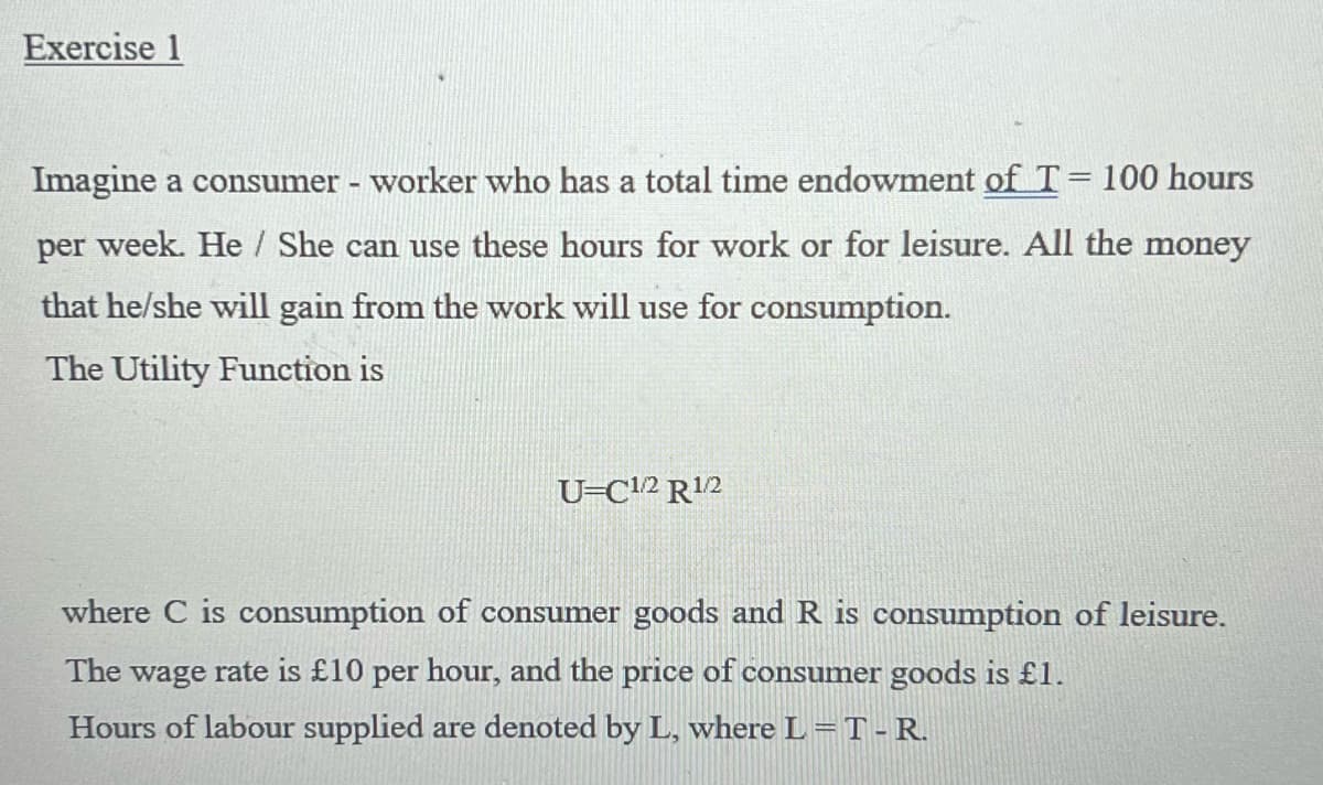 Exercise 1
Imagine a consumer - worker who has a total time endowment of T = 100 hours
per week. He/She can use these hours for work or for leisure. All the money
that he/she will gain from the work will use for consumption.
The Utility Function is
U-C1/2 R¹/2
where C is consumption of consumer goods and R is consumption of leisure.
The wage rate is £10 per hour, and the price of consumer goods is £1.
Hours of labour supplied are denoted by L, where L = T-R.