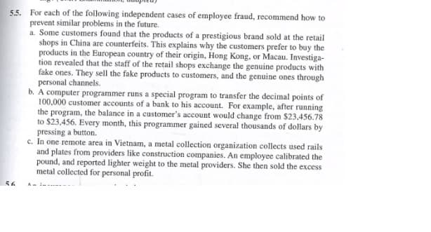 5.5. For each of the following independent cases of employee fraud, recommend how to
prevent similar problems in the future.
a. Some customers found that the products of a prestigious brand sold at the retail
shops in China are counterfeits. This explains why the customers prefer to buy the
products in the European country of their origin, Hong Kong, or Macau. Investiga-
tion revealed that the staff of the retail shops exchange the genuine products with
fake ones. They sell the fake products to customers, and the genuine ones through
personal channels.
56
b. A computer programmer runs a special program to transfer the decimal points of
100,000 customer accounts of a bank to his account. For example, after running
the program, the balance in a customer's account would change from $23,456.78
to $23,456. Every month, this programmer gained several thousands of dollars by
pressing a button.
c. In one remote area in Vietnam, a metal collection organization collects used rails
and plates from providers like construction companies. An employee calibrated the
pound, and reported lighter weight to the metal providers. She then sold the excess
metal collected for personal profit.