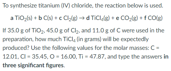 To synthesize titanium (IV) chloride, the reaction below is used.
a TiO2(s) + b C(s) + c Cl2(g) → d TiCl4(g) + e CO2(g) + f CO(g)
If 35.0 g of TiO2, 45.0 g of Cl2, and 11.0 g of C were used in the
preparation, how much TiCl4 (in grams) will be expectedly
produced? Use the following values for the molar masses: C =
12.01, CI = 35.45, O = 16.00, Ti = 47.87, and type the answers in
three significant figures.
