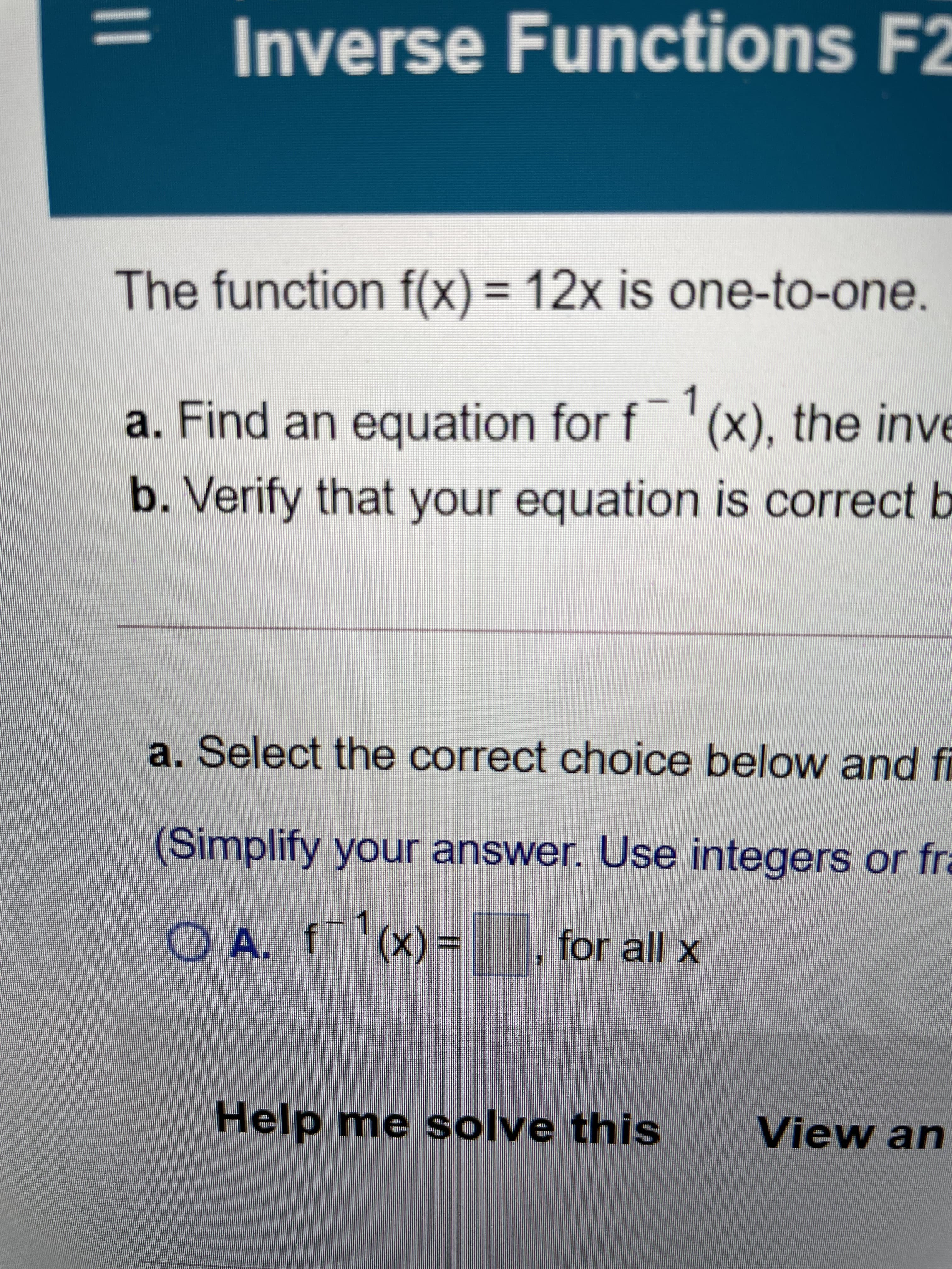 |3|
Inverse Functions F2
suo
The function f(x) = 12x is one-to-one.
%3D
a. Find an equation for f '(x), the inve
b. Verify that your equation is correct b
a. Select the correct choice below and fi
(Simplify your answer. Use integers or fra
O A. f(x) =
for all x
1.
%3D
Help me solve this
View an

