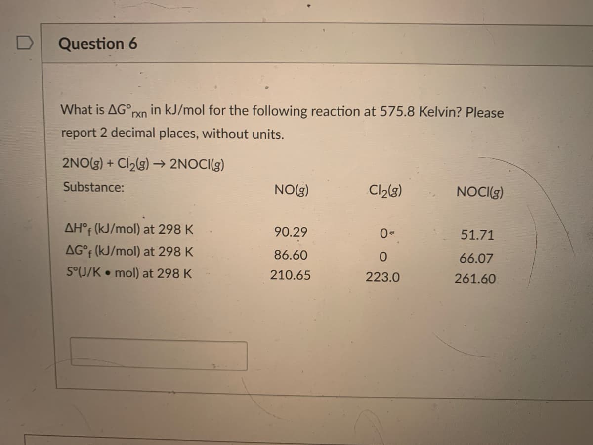 D
Question 6
What is AG°,
in kJ/mol for the following reaction at 575.8 Kelvin? Please
rxn
report 2 decimal places, without units.
2NO(g) + Cl2(g) –→ 2NOCI(g)
Substance:
NO(g)
Cl2(3)
NOCI(g)
AH°F (kJ/mol) at 298 K
90.29
51.71
AG°F (kJ/mol) at 298 K
86.60
66.07
S°(J/K • mol) at 298 K
210.65
223.0
261.60
